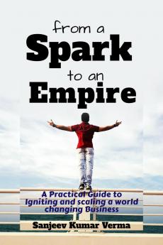 From a Spark to an Empire: A Practical Guide to Igniting and scaling a world changing Business
