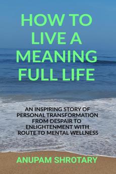 HOW TO LIVE A MEANING FULL LIFE: AN INSPIRING STORY OF PERSONAL TRANSFORMATION FROM DESPAIR TO ENLIGHTENMENT WITH ROUTE TO MENTAL WELLNESS