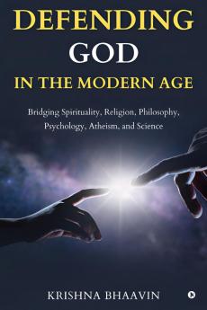 DEFENDING GOD IN THE MODERN AGE: Bridging Spirituality Religion Philosophy Psychology Atheism and Science