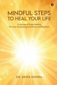MINDFUL STEPS TO HEAL YOUR LIFE: A Journey of Deep Healing for Inner Awakening and Divine Manifestation