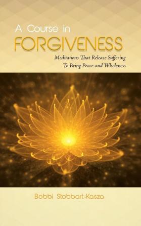 A Course in Forgiveness: Meditations That Release Suffering To Bring Peace and Wholeness