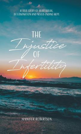 The Injustice of Infertility: A True Story of Heartbreak Determination and Never-Ending Hope