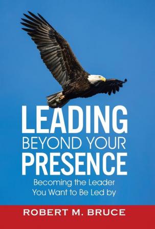 Leading Beyond Your Presence: Becoming The Leader You Want to be Led By