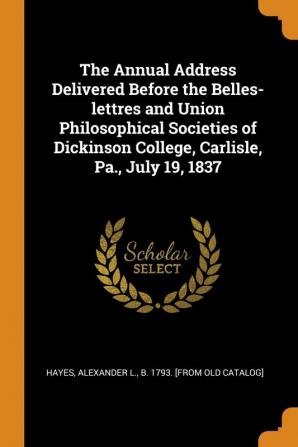 The Annual Address Delivered Before the Belles-Lettres and Union Philosophical Societies of Dickinson College Carlisle Pa. July 19 1837