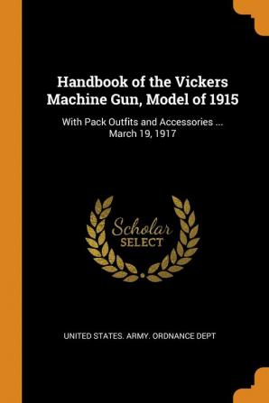 Handbook of the Vickers Machine Gun Model of 1915: With Pack Outfits and Accessories ... March 19 1917