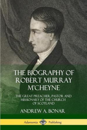 The Biography of Robert Murray M'Cheyne: The Great Preacher Pastor and Missionary of the Church of Scotland