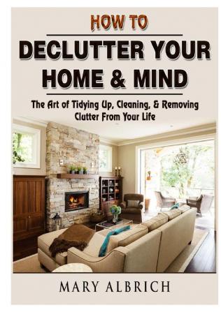 How to Declutter Your Home & Mind: The Art of Tidying Up Cleaning & Removing Clutter From Your Life