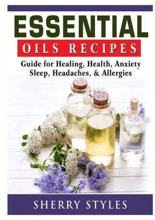 Essential Oils Recipes: Guide for Healing Health Anxiety Sleep Headaches & Allergies