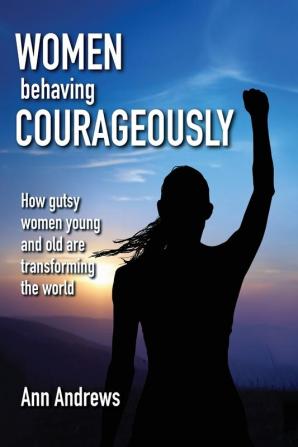 Women Behaving Courageously: How Gutsy Women Young and Old Are Transforming the World