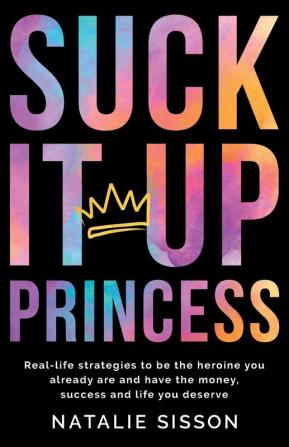 Suck It Up Princess: Real life strategies to be the heroine you already are and have the money success and life you deserve