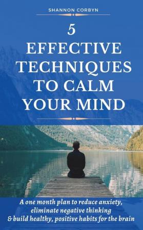 5 Effective Techniques to Calm Your Mind: A One Month Plan to Reduce Anxiety Eliminate Negative Thinking & Build Healthy Positive Habits for the Brain