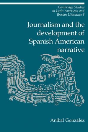 Journalism and the Development of Spanish American Narrative: 8 (Cambridge Studies in Latin American and Iberian Literature)