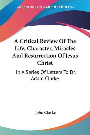 A Critical Review Of The Life Character Miracles And Resurrection Of Jesus Christ: In A Series Of Letters To Dr. Adam Clarke