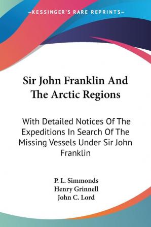 Sir John Franklin and the Arctic Regions: With Detailed Notices of the Expeditions in Search of the Missing Vessels Under Sir John Franklin: to Which Is Added an Account of the American Expedition