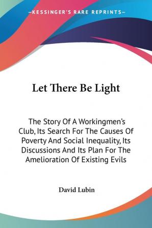 Let There Be Light: The Story Of A Workingmen's Club Its Search For The Causes Of Poverty And Social Inequality Its Discussions And Its Plan For The Amelioration Of Existing Evils