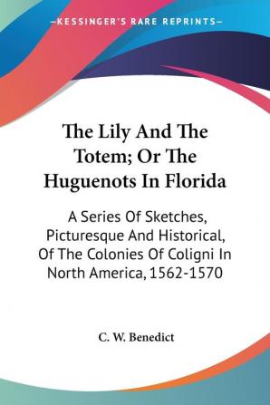 The Lily And The Totem; Or The Huguenots In Florida: A Series Of Sketches Picturesque And Historical Of The Colonies Of Coligni In North America 1562-1570