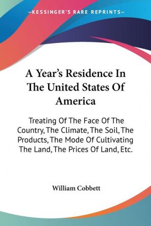 A Year's Residence In The United States Of America: Treating Of The Face Of The Country The Climate The Soil The Products The Mode Of Cultivating The Land The Prices Of Land Etc.