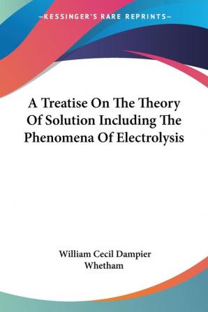 A Treatise on the Theory of Solution Including the Phenomena of Electrolysis