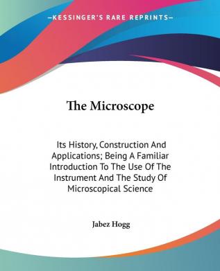 The Microscope: Its History Construction And Applications; Being A Familiar Introduction To The Use Of The Instrument And The Study Of Microscopical Science