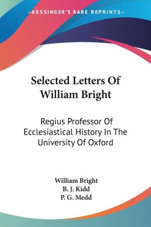 Selected Letters Of William Bright: Regius Professor of Ecclesiastical History in the University of Oxford Canon of Christ Church