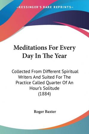 Meditations for Every Day in the Year: Collected from Different Spiritual Writers and Suited for the Practice Called Quarter of an Hour's Solitude 1884