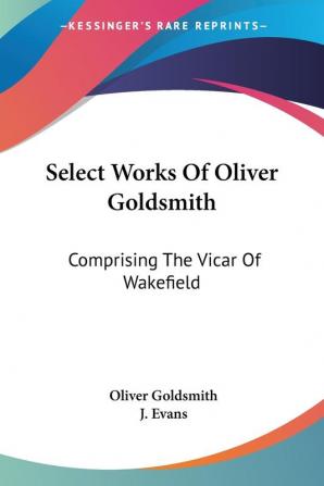 Select Works Of Oliver Goldsmith: Comprising the Vicar of Wakefield: a Tale; Essays and Poems With Memoirs of the Author: Comprising The Vicar Of ... And Poems With Memoirs Of The Author (1822)