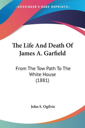 The Life And Death Of James A. Garfield: From the Tow Path to the White House: From The Tow Path To The White House (1881)