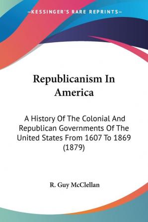 Republicanism In America: A History of the Colonial and Republican Governments of the United States from 1607 to 1869: A History Of The Colonial And ... Of The United States From 1607 To 1869 (1879)