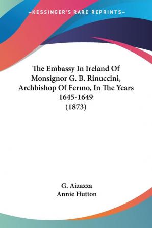 The Embassy In Ireland Of Monsignor G. B. Rinuccini Archbishop Of Fermo In The Years 1645-1649