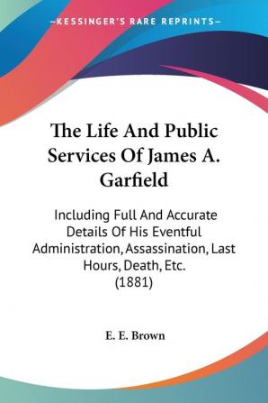 The Life And Public Services Of James A. Garfield: Including Full and Accurate Details of His Eventful Administration Assassination Last Hours ... Assassination Last Hours Death Etc. (1881)