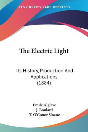 The Electric Light: Its History Production and Applications: Its History Production And Applications (1884)