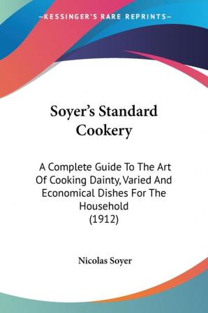 Soyer's Standard Cookery: A Complete Guide to the Art of Cooking Dainty Varied and Economical Dishes for the Household: A Complete Guide To The Art ... Economical Dishes For The Household (1912)