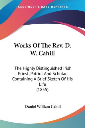 Works Of The Rev. D. W. Cahill: The Highly Distinguished Irish Priest Patriot and Scholar Containing a Brief Sketch of His Life 1855