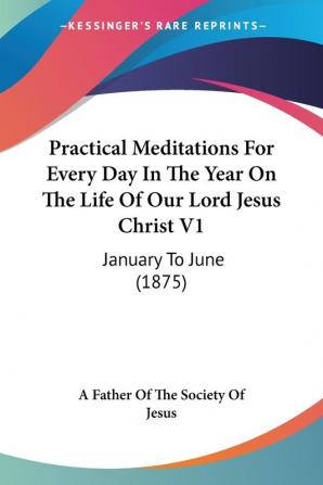 Practical Meditations For Every Day In The Year On The Life Of Our Lord Jesus Christ: January to June: January To June (1875)