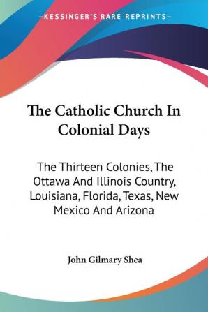 The Catholic Church In Colonial Days: The Thirteen Colonies the Ottawa and Illinois Country Louisiana Florida Texas New Mexico and Arizona: ... New Mexico And Arizona: 1521-1763 (1886)