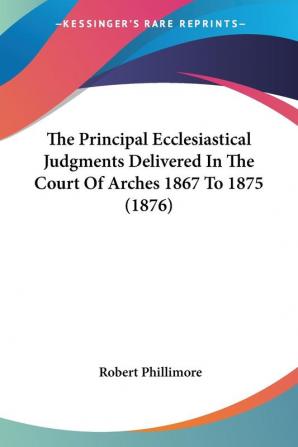 The Principal Ecclesiastical Judgments Delivered In The Court Of Arches 1867 To 1875