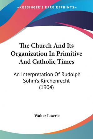 The Church And Its Organization In Primitive And Catholic Times: An Interpretation of Rudolph Sohm's Kirchenrecht: An Interpretation Of Rudolph Sohm's Kirchenrecht (1904)