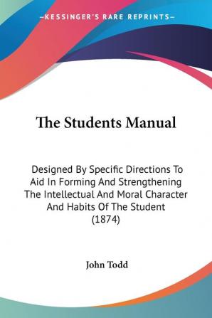 The Students Manual: Designed by Specific Directions to Aid in Forming and Strengthening the Intellectual and Moral Character and Habits of the ... Character And Habits Of The Student (1874)