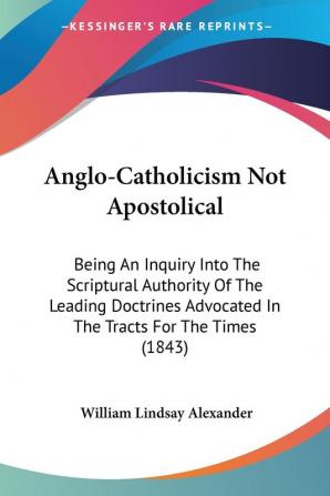 Anglo-Catholicism Not Apostolical: Being an Inquiry into the Scriptural Authority of the Leading Doctrines Advocated in the Tracts for the Times: ... Advocated In The Tracts For The Times (1843)