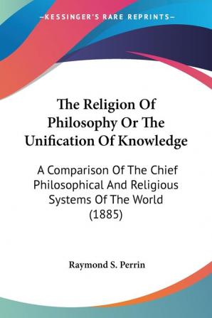 The Religion Of Philosophy Or The Unification Of Knowledge: A Comparison of the Chief Philosophical and Religious Systems of the World: A Comparison ... And Religious Systems Of The World (1885)