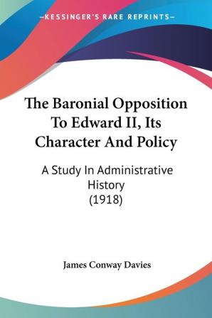 The Baronial Opposition To Edward II Its Character And Policy: A Study in Administrative History: A Study In Administrative History (1918)