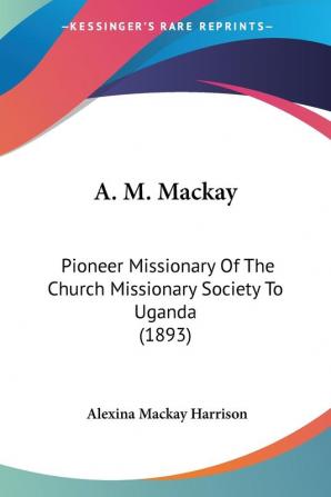 A. M. Mackay: Pioneer Missionary Of The Church Missionary Society To Uganda: Pioneer Missionary Of The Church Missionary Society To Uganda (1893)