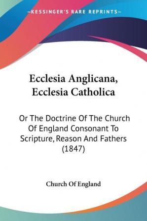 Ecclesia Anglicana Ecclesia Catholica: Or the Doctrine of the Church of England Consonant to Scripture Reason and Fathers: Or The Doctrine Of The ... To Scripture Reason And Fathers (1847)