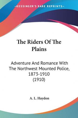 The Riders Of The Plains: Adventure and Romance With the Northwest Mounted Police 1873-1910: Adventure And Romance With The Northwest Mounted Police 1873-1910 (1910)