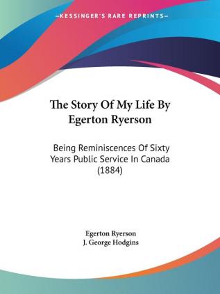 The Story Of My Life By Egerton Ryerson: Being Reminiscences of Sixty Years Public Service in Canada: Being Reminiscences Of Sixty Years Public Service In Canada (1884)