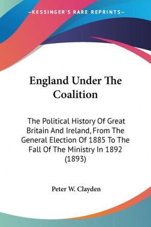 England Under The Coalition: The Political History of Great Britain and Ireland from the General Election of 1885 to the Fall of the Ministry in ... To The Fall Of The Ministry In 1892 (1893)