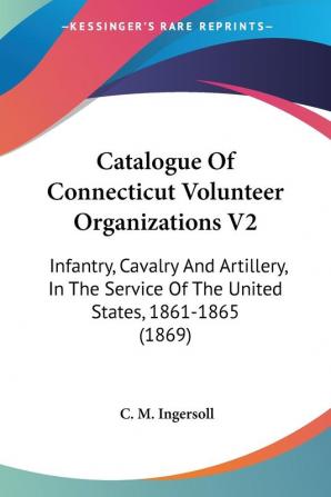 Catalogue Of Connecticut Volunteer Organizations: Infantry Cavalry and Artillery in the Service of the United States 1861-1865: Infantry Cavalry ... Of The United States 1861-1865 (1869): 2