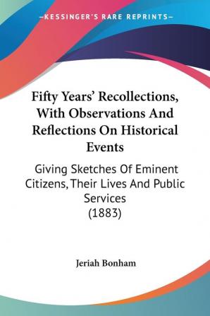 Fifty Years' Recollections With Observations And Reflections On Historical Events: Giving Sketches of Eminent Citizens Their Lives and Public ... Their Lives And Public Services (1883)