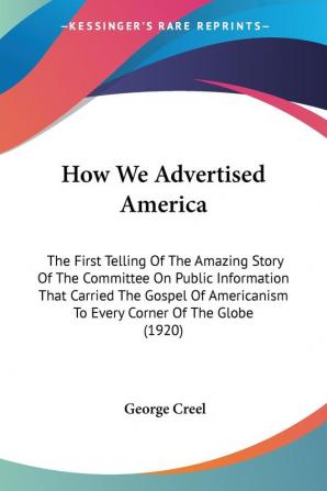 How We Advertised America: The First Telling of the Amazing Story of the Committee on Public Information That Carried the Gospel of Americanism to ... To Every Corner Of The Globe (1920)