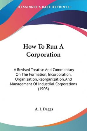 How To Run A Corporation: A Revised Treatise and Commentary on the Formation Incorporation Organization Reorganization and Management of ... Management Of Industrial Corporations (1905)